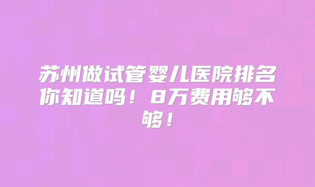 苏州做试管婴儿医院排名你知道吗！8万费用够不够！