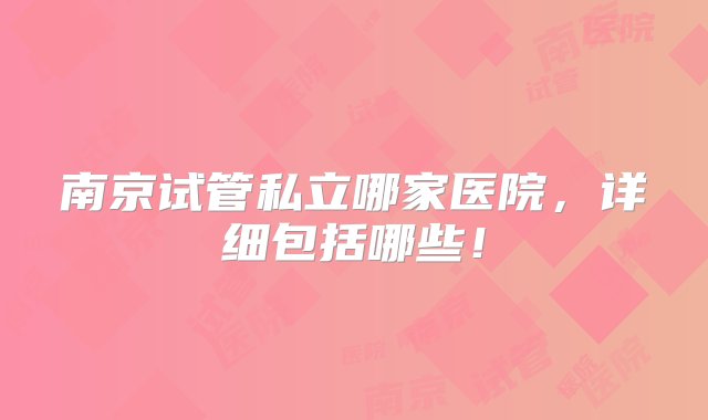 南京试管私立哪家医院，详细包括哪些！