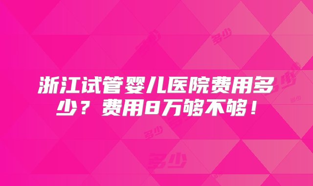 浙江试管婴儿医院费用多少？费用8万够不够！