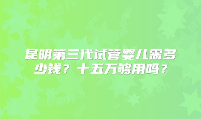 昆明第三代试管婴儿需多少钱？十五万够用吗？