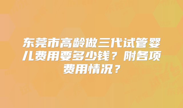 东莞市高龄做三代试管婴儿费用要多少钱？附各项费用情况？