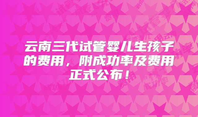 云南三代试管婴儿生孩子的费用，附成功率及费用正式公布！