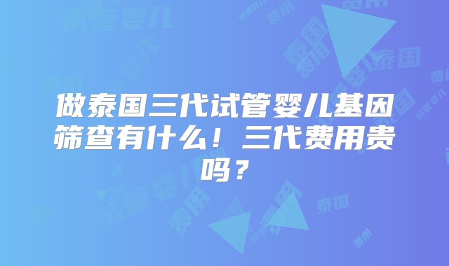 做泰国三代试管婴儿基因筛查有什么！三代费用贵吗？