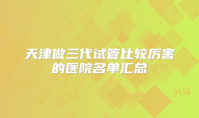 天津做三代试管比较厉害的医院名单汇总