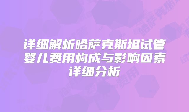 详细解析哈萨克斯坦试管婴儿费用构成与影响因素详细分析