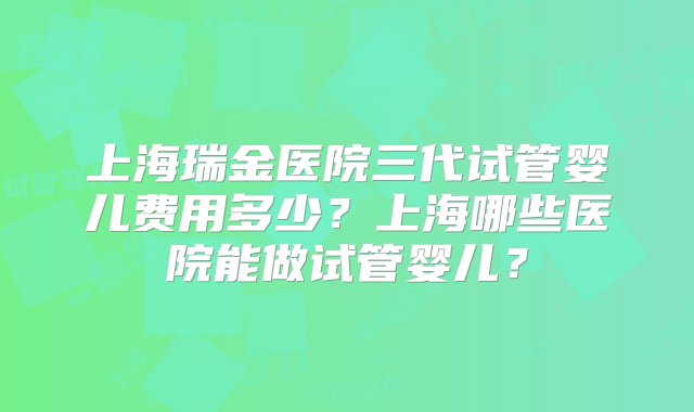 上海瑞金医院三代试管婴儿费用多少？上海哪些医院能做试管婴儿？