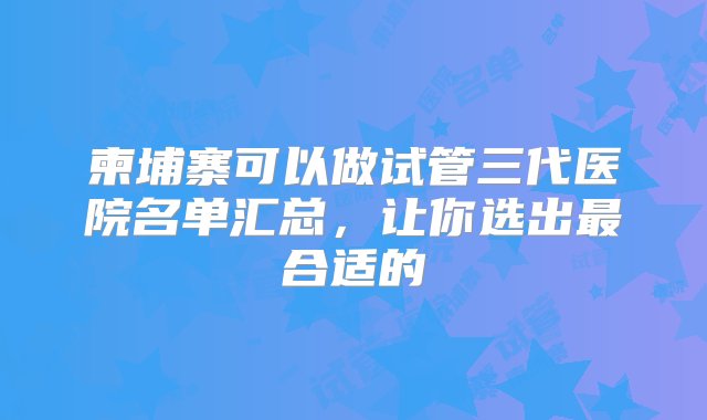 柬埔寨可以做试管三代医院名单汇总，让你选出最合适的