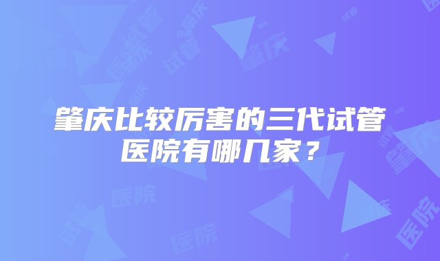 肇庆比较厉害的三代试管医院有哪几家？