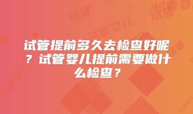 试管提前多久去检查好呢？试管婴儿提前需要做什么检查？