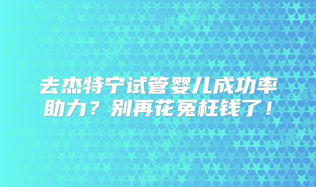 去杰特宁试管婴儿成功率助力？别再花冤枉钱了！