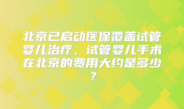 北京已启动医保覆盖试管婴儿治疗，试管婴儿手术在北京的费用大约是多少？