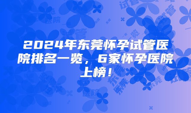 2024年东莞怀孕试管医院排名一览，6家怀孕医院上榜！