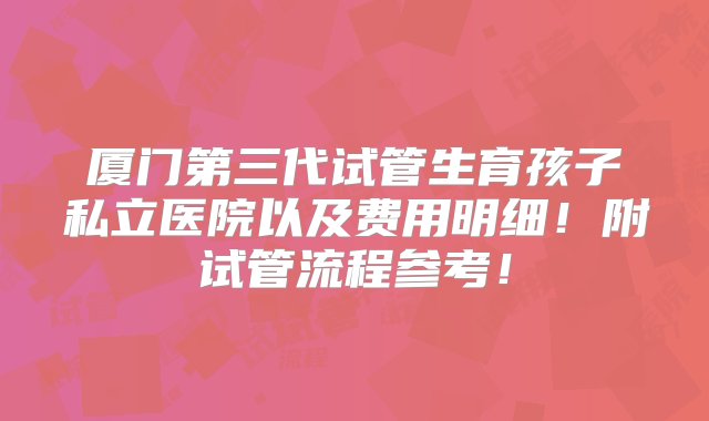 厦门第三代试管生育孩子私立医院以及费用明细！附试管流程参考！