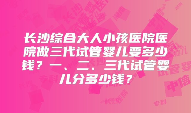 长沙综合大人小孩医院医院做三代试管婴儿要多少钱？一、二、三代试管婴儿分多少钱？