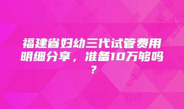 福建省妇幼三代试管费用明细分享，准备10万够吗？