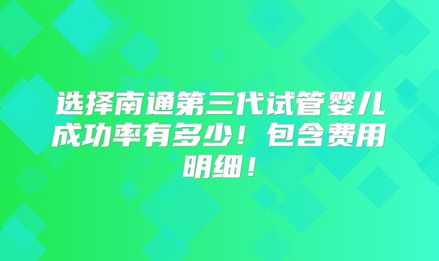 选择南通第三代试管婴儿成功率有多少！包含费用明细！