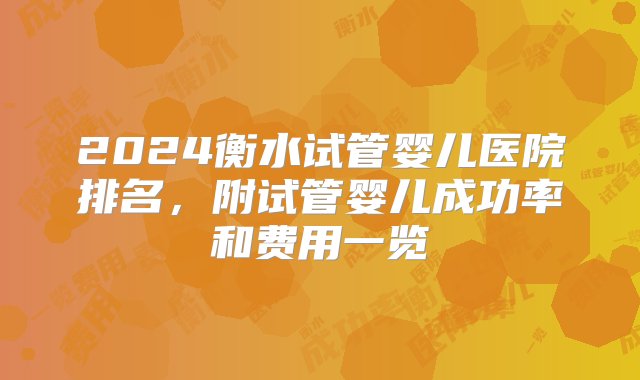 2024衡水试管婴儿医院排名，附试管婴儿成功率和费用一览