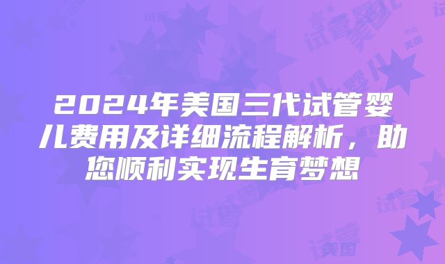 2024年美国三代试管婴儿费用及详细流程解析，助您顺利实现生育梦想