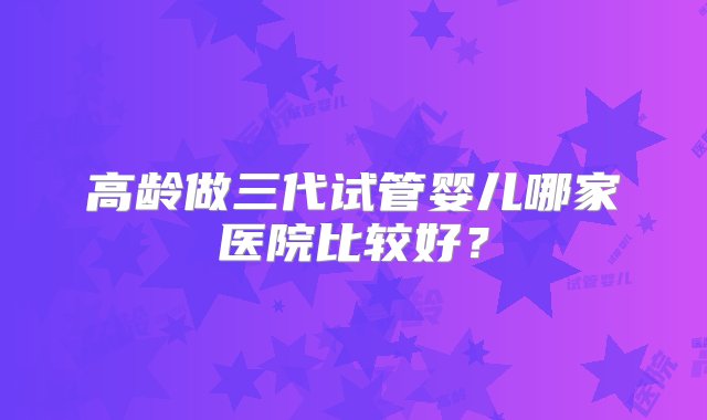 高龄做三代试管婴儿哪家医院比较好？