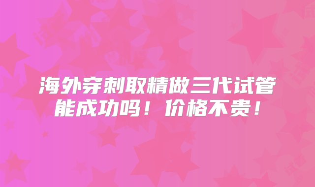 海外穿刺取精做三代试管能成功吗！价格不贵！