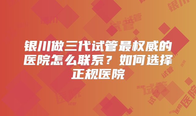 银川做三代试管最权威的医院怎么联系？如何选择正规医院