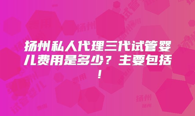 扬州私人代理三代试管婴儿费用是多少？主要包括！