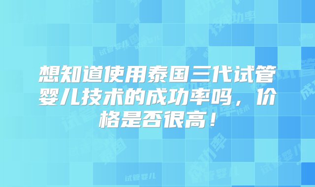 想知道使用泰国三代试管婴儿技术的成功率吗，价格是否很高！