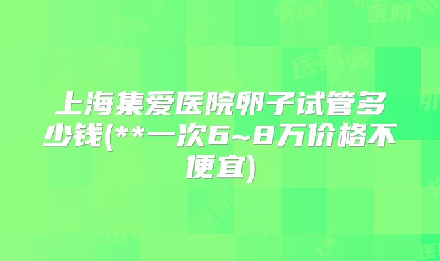 上海集爱医院卵子试管多少钱(**一次6~8万价格不便宜)