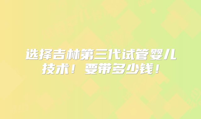 选择吉林第三代试管婴儿技术！要带多少钱！