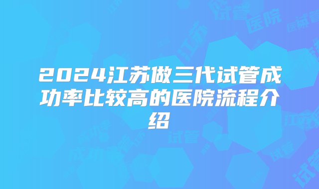 2024江苏做三代试管成功率比较高的医院流程介绍