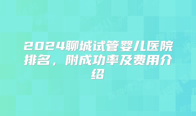 2024聊城试管婴儿医院排名，附成功率及费用介绍