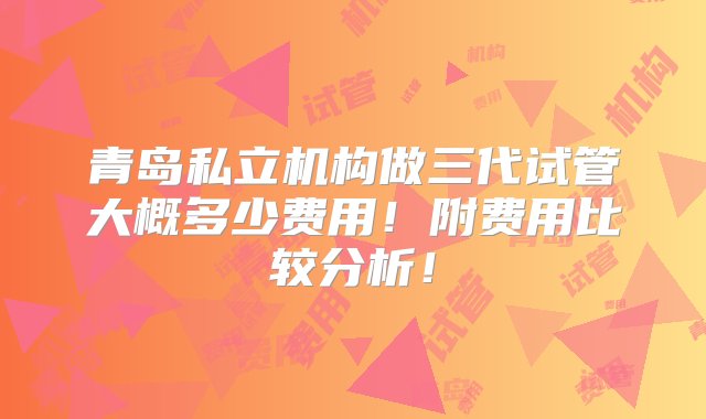 青岛私立机构做三代试管大概多少费用！附费用比较分析！