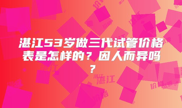 湛江53岁做三代试管价格表是怎样的？因人而异吗？