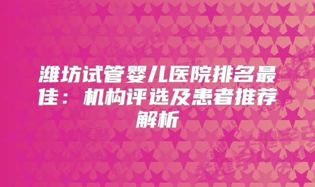 潍坊试管婴儿医院排名最佳：机构评选及患者推荐解析