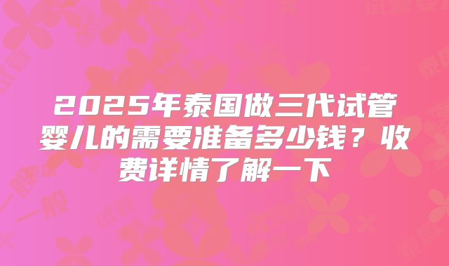 2025年泰国做三代试管婴儿的需要准备多少钱？收费详情了解一下