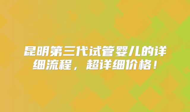 昆明第三代试管婴儿的详细流程，超详细价格！