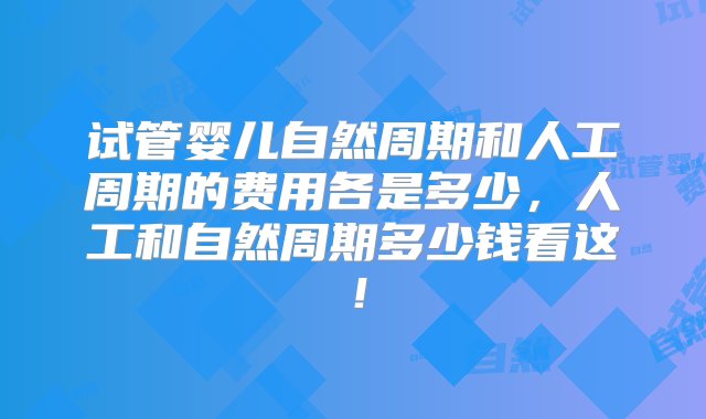 试管婴儿自然周期和人工周期的费用各是多少，人工和自然周期多少钱看这！