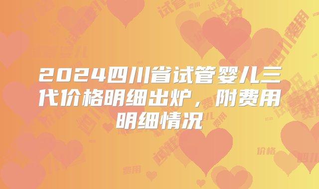 2024四川省试管婴儿三代价格明细出炉，附费用明细情况