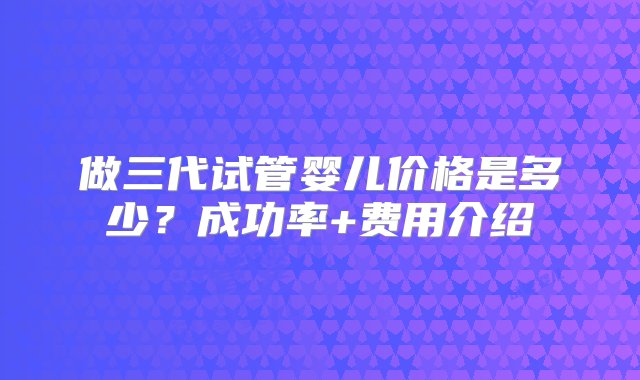 做三代试管婴儿价格是多少？成功率+费用介绍