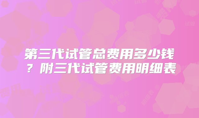 第三代试管总费用多少钱？附三代试管费用明细表