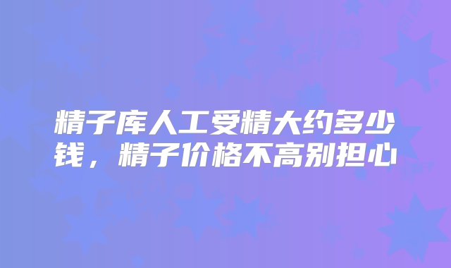 精子库人工受精大约多少钱，精子价格不高别担心