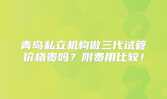 青岛私立机构做三代试管价格贵吗？附费用比较！