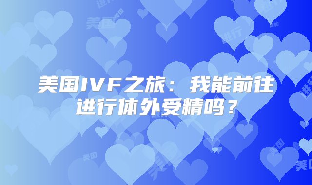 美国IVF之旅：我能前往进行体外受精吗？