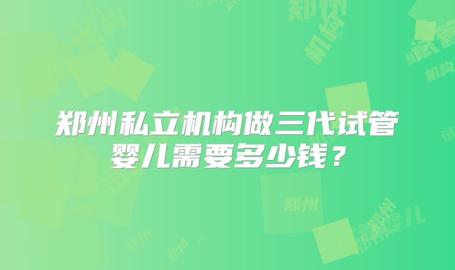 郑州私立机构做三代试管婴儿需要多少钱？