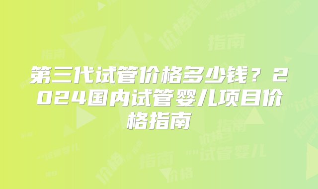 第三代试管价格多少钱？2024国内试管婴儿项目价格指南