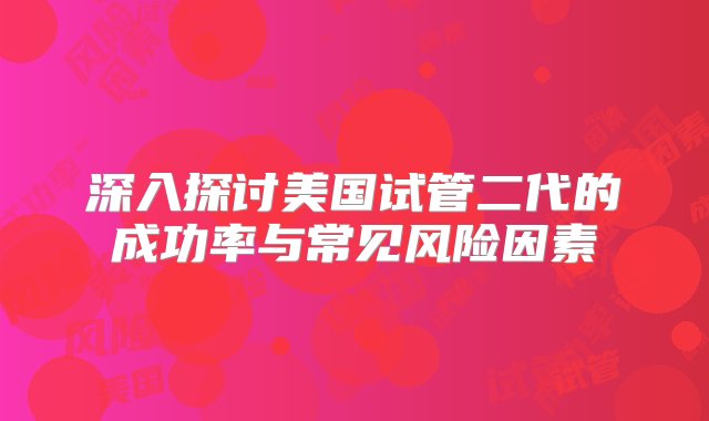 深入探讨美国试管二代的成功率与常见风险因素