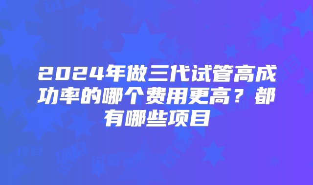 2024年做三代试管高成功率的哪个费用更高？都有哪些项目