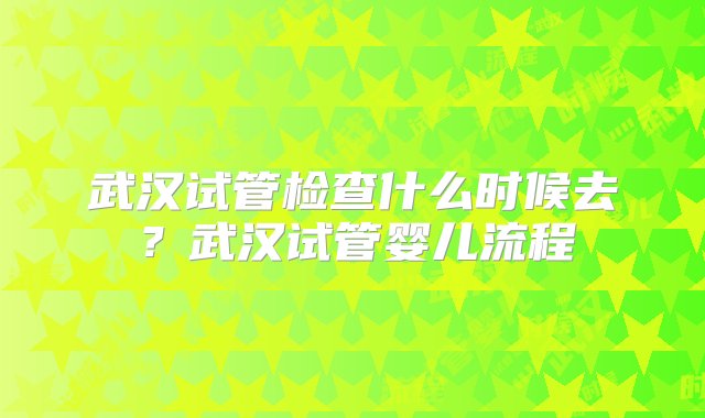 武汉试管检查什么时候去？武汉试管婴儿流程