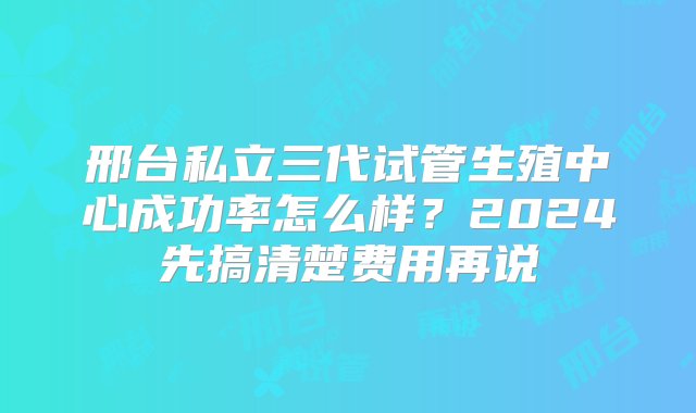 邢台私立三代试管生殖中心成功率怎么样？2024先搞清楚费用再说