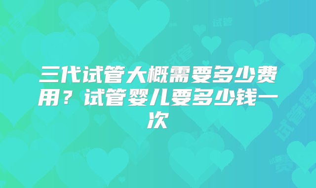 三代试管大概需要多少费用？试管婴儿要多少钱一次